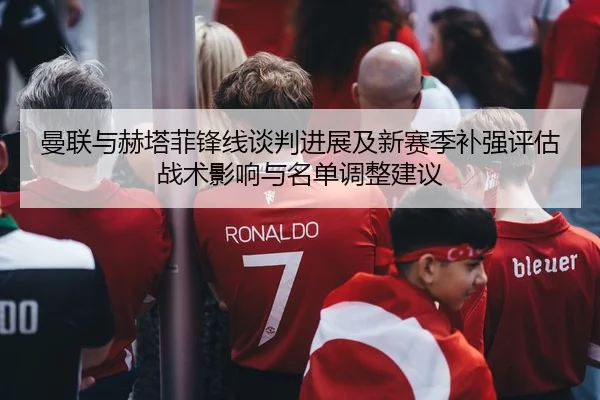曼联与赫塔菲锋线谈判进展及新赛季补强评估战术影响与名单调整建议 | PG