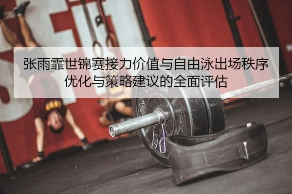 张雨霏世锦赛接力价值与自由泳出场秩序优化与策略建议的全面评估